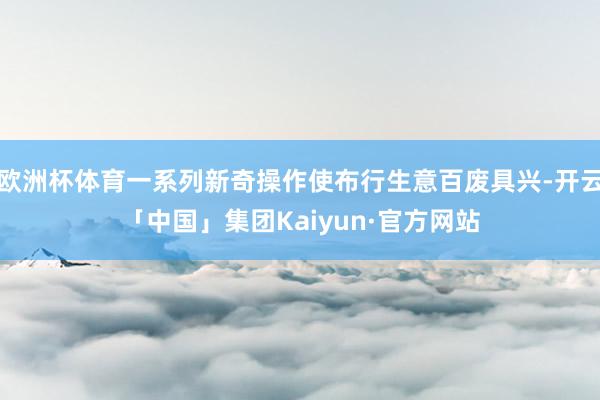 欧洲杯体育一系列新奇操作使布行生意百废具兴-开云「中国」集团Kaiyun·官方网站