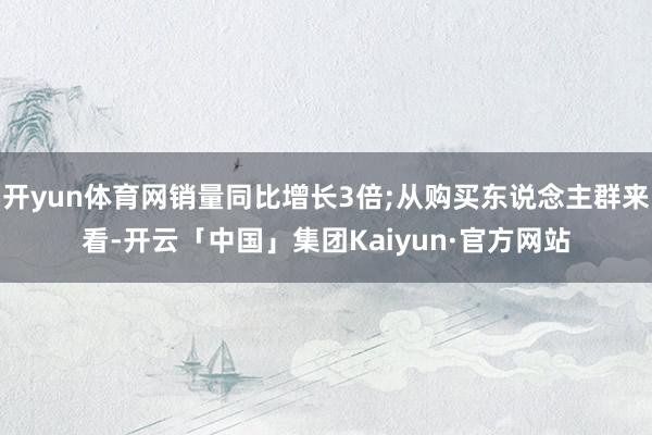 开yun体育网销量同比增长3倍;从购买东说念主群来看-开云「中国」集团Kaiyun·官方网站
