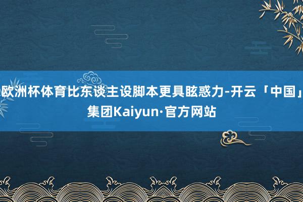 欧洲杯体育比东谈主设脚本更具眩惑力-开云「中国」集团Kaiyun·官方网站