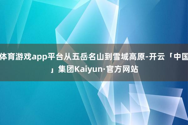体育游戏app平台从五岳名山到雪域高原-开云「中国」集团Kaiyun·官方网站