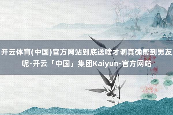 开云体育(中国)官方网站到底送啥才调真确帮到男友呢-开云「中国」集团Kaiyun·官方网站
