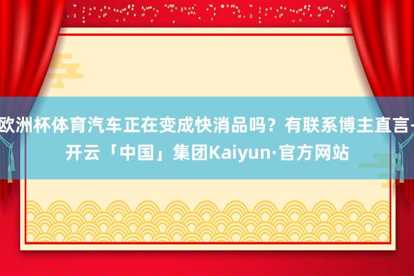 欧洲杯体育汽车正在变成快消品吗？有联系博主直言-开云「中国」集团Kaiyun·官方网站
