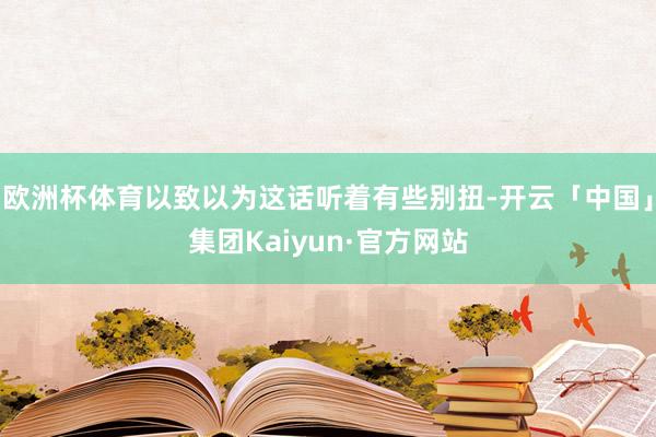 欧洲杯体育以致以为这话听着有些别扭-开云「中国」集团Kaiyun·官方网站