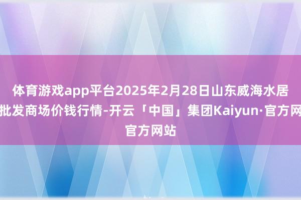 体育游戏app平台2025年2月28日山东威海水居品批发商场价钱行情-开云「中国」集团Kaiyun·官方网站