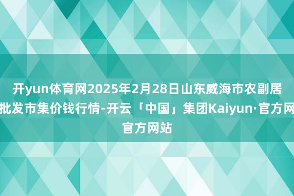 开yun体育网2025年2月28日山东威海市农副居品批发市集价钱行情-开云「中国」集团Kaiyun·官方网站