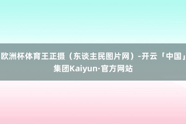 欧洲杯体育王正摄（东谈主民图片网）-开云「中国」集团Kaiyun·官方网站