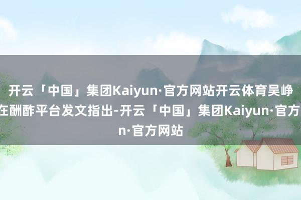 开云「中国」集团Kaiyun·官方网站开云体育吴峥7日在酬酢平台发文指出-开云「中国」集团Kaiyun·官方网站