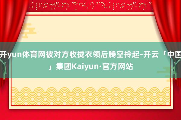 开yun体育网被对方收拢衣领后腾空拎起-开云「中国」集团Kaiyun·官方网站