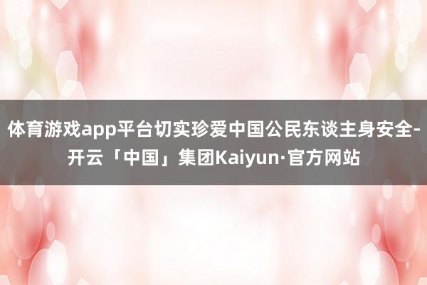 体育游戏app平台切实珍爱中国公民东谈主身安全-开云「中国」集团Kaiyun·官方网站