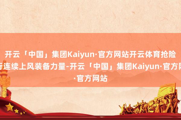 开云「中国」集团Kaiyun·官方网站开云体育抢险戎行连续上风装备力量-开云「中国」集团Kaiyun·官方网站