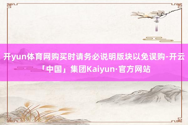 开yun体育网购买时请务必说明版块以免误购-开云「中国」集团Kaiyun·官方网站