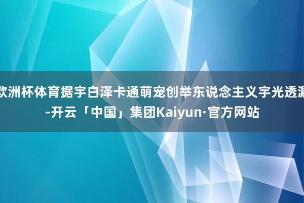 欧洲杯体育据宇白泽卡通萌宠创举东说念主义宇光透漏-开云「中国」集团Kaiyun·官方网站