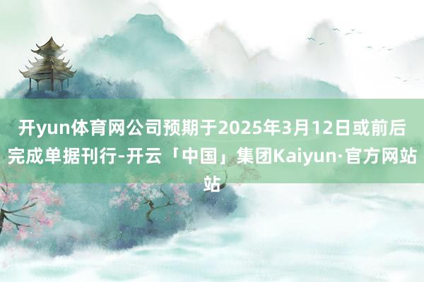 开yun体育网公司预期于2025年3月12日或前后完成单据刊行-开云「中国」集团Kaiyun·官方网站