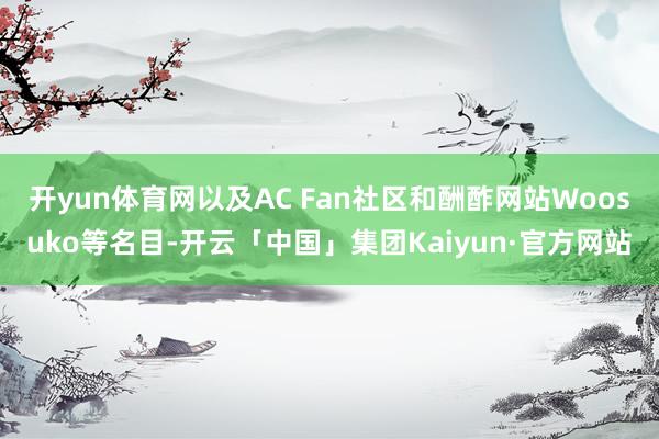 开yun体育网以及AC Fan社区和酬酢网站Woosuko等名目-开云「中国」集团Kaiyun·官方网站