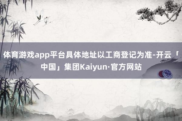 体育游戏app平台具体地址以工商登记为准-开云「中国」集团Kaiyun·官方网站
