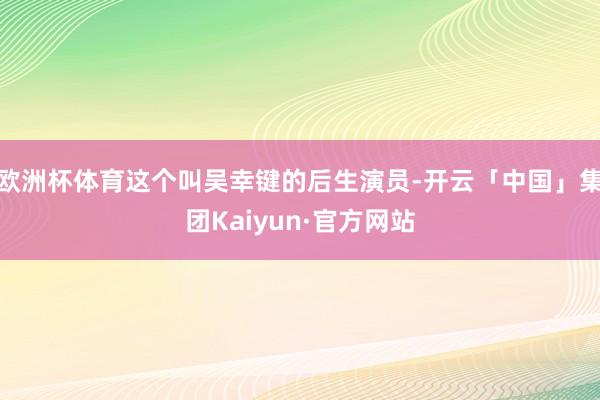 欧洲杯体育这个叫吴幸键的后生演员-开云「中国」集团Kaiyun·官方网站