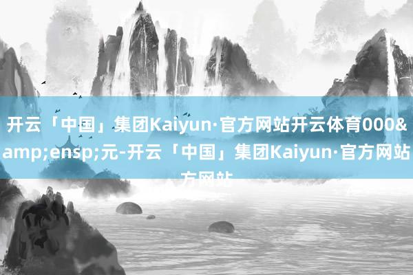 开云「中国」集团Kaiyun·官方网站开云体育000&ensp;元-开云「中国」集团Kaiyun·官方网站