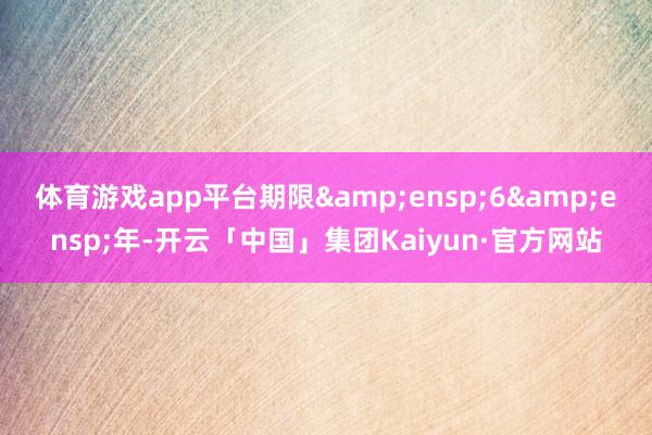 体育游戏app平台期限&ensp;6&ensp;年-开云「中国」集团Kaiyun·官方网站