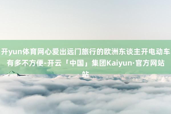 开yun体育网心爱出远门旅行的欧洲东谈主开电动车有多不方便-开云「中国」集团Kaiyun·官方网站