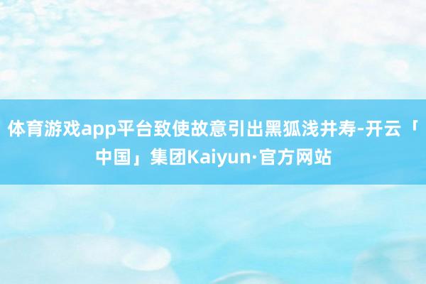 体育游戏app平台致使故意引出黑狐浅井寿-开云「中国」集团Kaiyun·官方网站