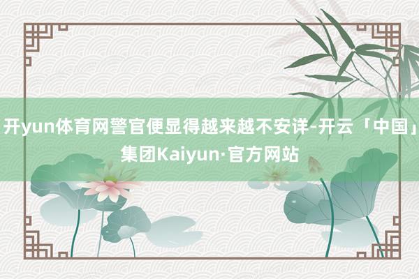 开yun体育网警官便显得越来越不安详-开云「中国」集团Kaiyun·官方网站