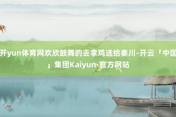 开yun体育网欢欣鼓舞的去拿鸡送给秦川-开云「中国」集团Kaiyun·官方网站