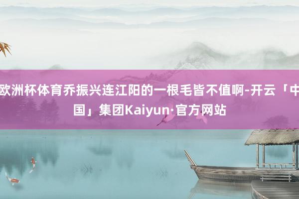 欧洲杯体育乔振兴连江阳的一根毛皆不值啊-开云「中国」集团Kaiyun·官方网站
