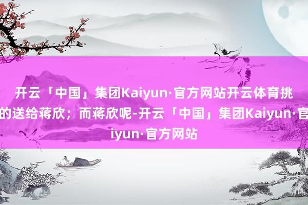 开云「中国」集团Kaiyun·官方网站开云体育挑最漂亮的送给蒋欣；而蒋欣呢-开云「中国」集团Kaiyun·官方网站