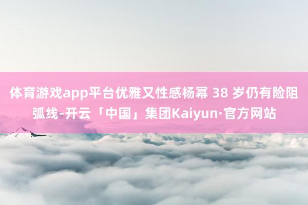 体育游戏app平台优雅又性感杨幂 38 岁仍有险阻弧线-开云「中国」集团Kaiyun·官方网站