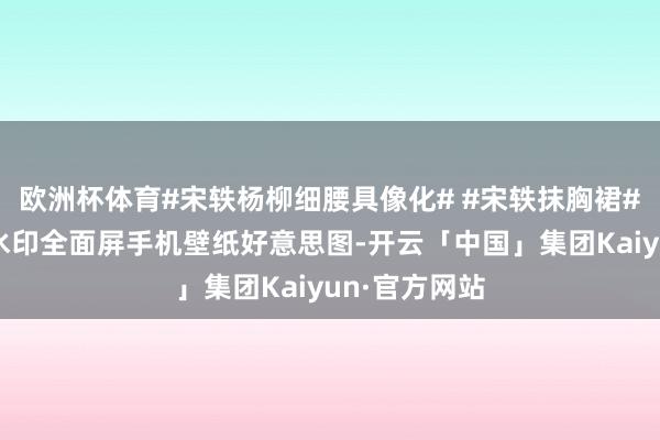 欧洲杯体育#宋轶杨柳细腰具像化# #宋轶抹胸裙#宋轶高清无水印全面屏手机壁纸好意思图-开云「中国」集团Kaiyun·官方网站