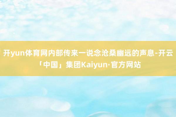 开yun体育网内部传来一说念沧桑幽远的声息-开云「中国」集团Kaiyun·官方网站