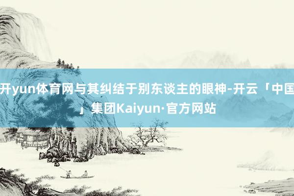 开yun体育网与其纠结于别东谈主的眼神-开云「中国」集团Kaiyun·官方网站