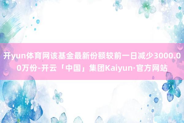开yun体育网该基金最新份额较前一日减少3000.00万份-开云「中国」集团Kaiyun·官方网站