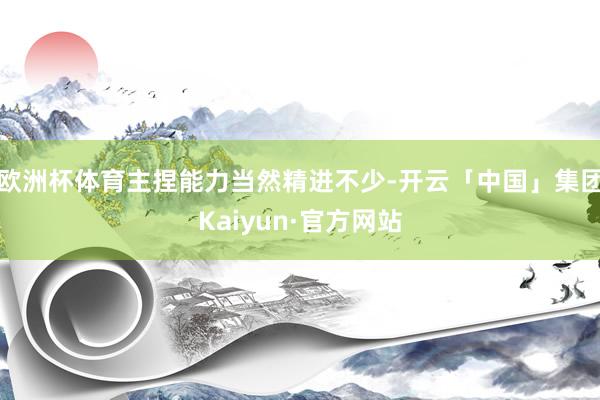 欧洲杯体育主捏能力当然精进不少-开云「中国」集团Kaiyun·官方网站