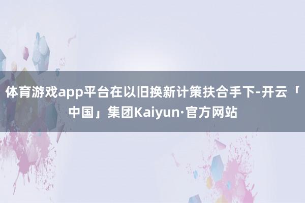 体育游戏app平台在以旧换新计策扶合手下-开云「中国」集团Kaiyun·官方网站