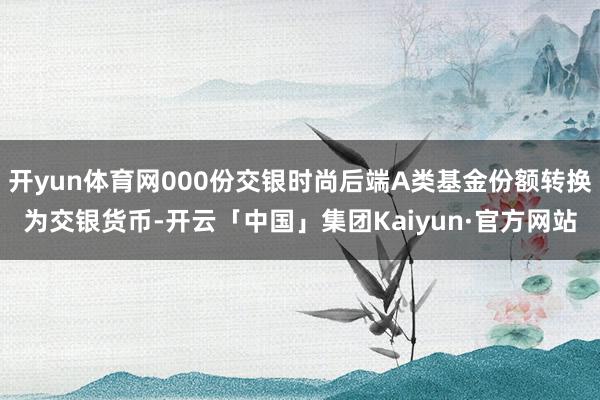 开yun体育网000份交银时尚后端A类基金份额转换为交银货币-开云「中国」集团Kaiyun·官方网站