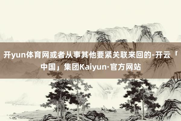 开yun体育网或者从事其他要紧关联来回的-开云「中国」集团Kaiyun·官方网站