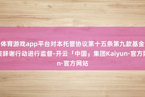 体育游戏app平台对本托管协议第十五条第九款基金投资辞谢行动进行监督-开云「中国」集团Kaiyun·官方网站