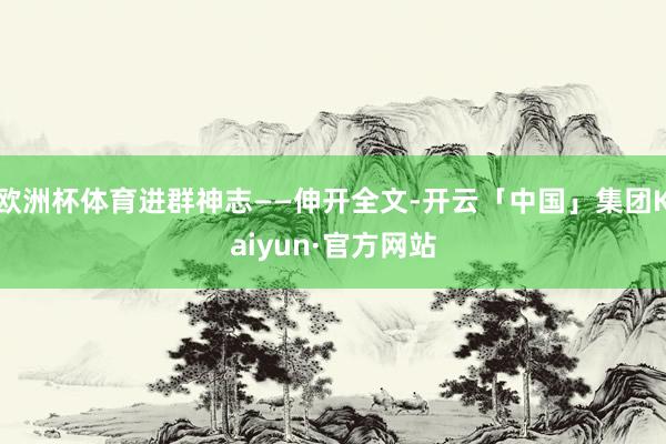 欧洲杯体育进群神志——伸开全文-开云「中国」集团Kaiyun·官方网站