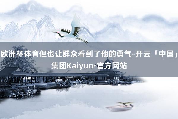 欧洲杯体育但也让群众看到了他的勇气-开云「中国」集团Kaiyun·官方网站