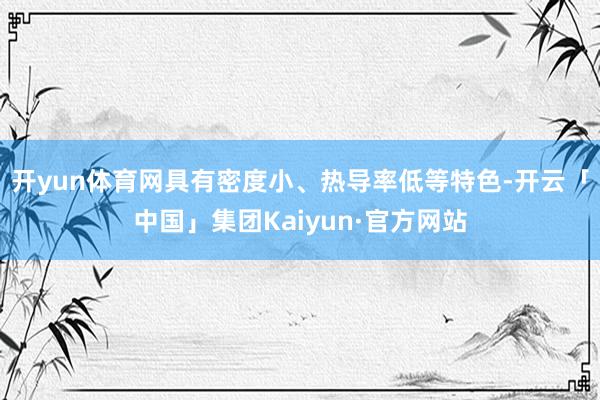 开yun体育网具有密度小、热导率低等特色-开云「中国」集团Kaiyun·官方网站