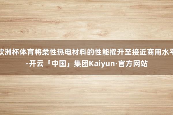 欧洲杯体育将柔性热电材料的性能擢升至接近商用水平-开云「中国」集团Kaiyun·官方网站
