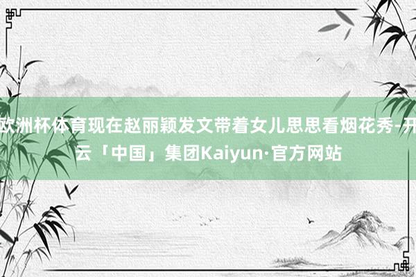 欧洲杯体育现在赵丽颖发文带着女儿思思看烟花秀-开云「中国」集团Kaiyun·官方网站