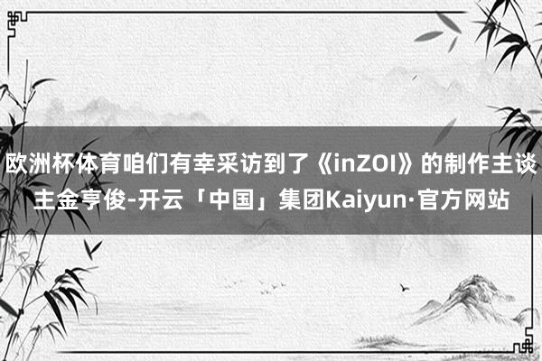 欧洲杯体育咱们有幸采访到了《inZOI》的制作主谈主金亨俊-开云「中国」集团Kaiyun·官方网站