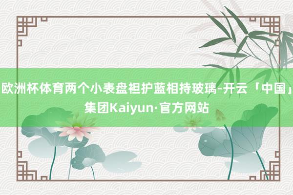 欧洲杯体育两个小表盘袒护蓝相持玻璃-开云「中国」集团Kaiyun·官方网站