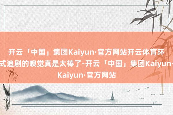 开云「中国」集团Kaiyun·官方网站开云体育环球千里浸式追剧的嗅觉真是太棒了-开云「中国」集团Kaiyun·官方网站