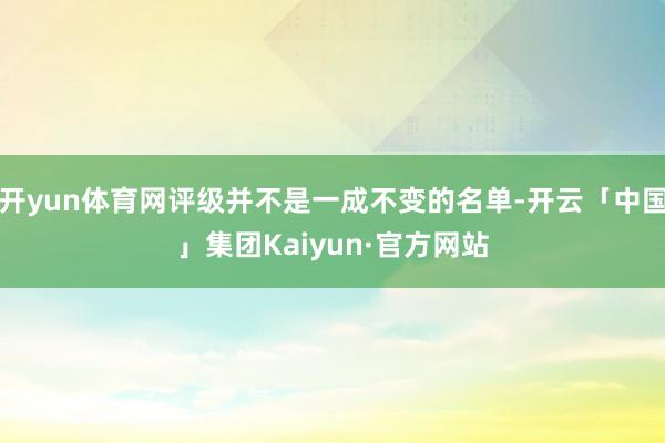 开yun体育网评级并不是一成不变的名单-开云「中国」集团Kaiyun·官方网站