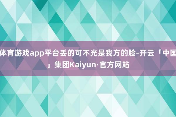 体育游戏app平台丢的可不光是我方的脸-开云「中国」集团Kaiyun·官方网站