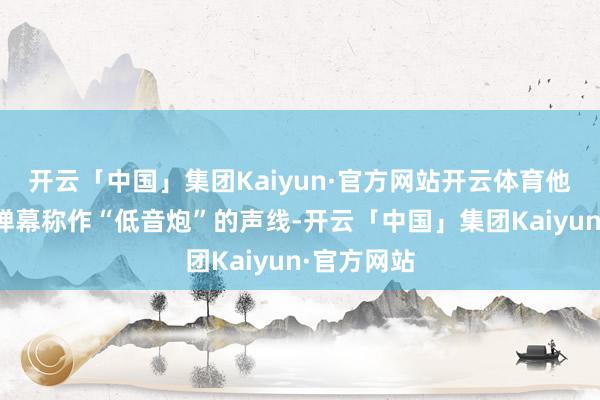 开云「中国」集团Kaiyun·官方网站开云体育他用一把被弹幕称作“低音炮”的声线-开云「中国」集团Kaiyun·官方网站