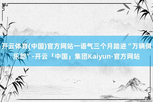 开云体育(中国)官方网站一语气三个月踏进“万辆俱乐部”-开云「中国」集团Kaiyun·官方网站